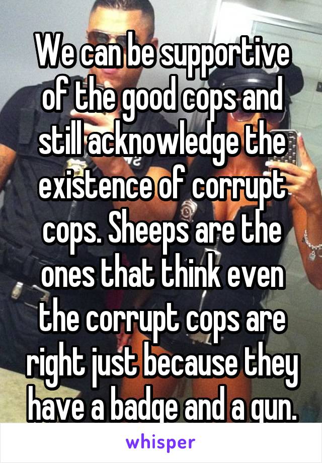 We can be supportive of the good cops and still acknowledge the existence of corrupt cops. Sheeps are the ones that think even the corrupt cops are right just because they have a badge and a gun.
