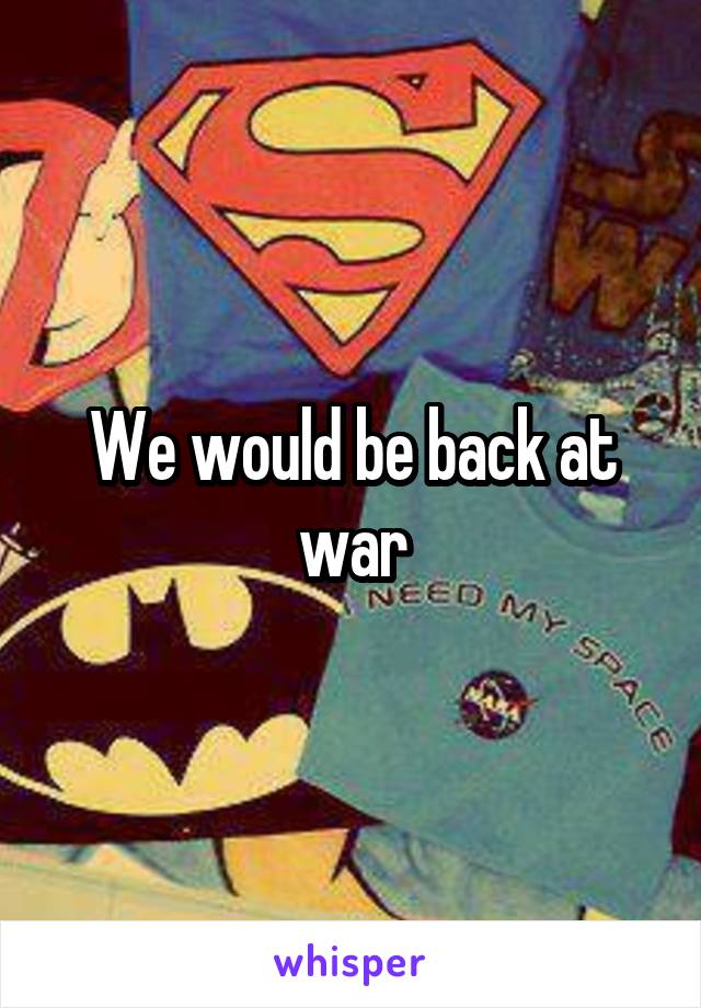 We would be back at war