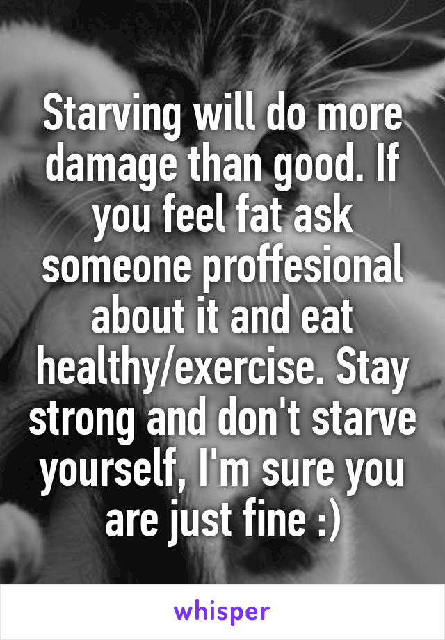 Starving will do more damage than good. If you feel fat ask someone proffesional about it and eat healthy/exercise. Stay strong and don't starve yourself, I'm sure you are just fine :)