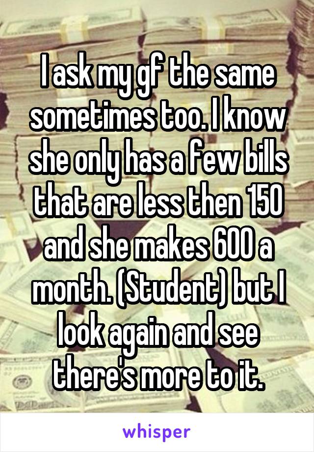 I ask my gf the same sometimes too. I know she only has a few bills that are less then 150 and she makes 600 a month. (Student) but I look again and see there's more to it.