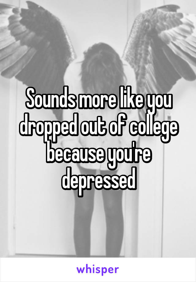 Sounds more like you dropped out of college because you're depressed