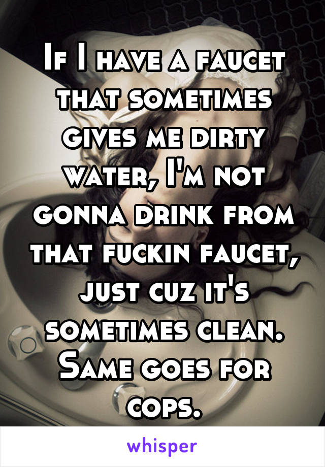 If I have a faucet that sometimes gives me dirty water, I'm not gonna drink from that fuckin faucet, just cuz it's sometimes clean. Same goes for cops.
