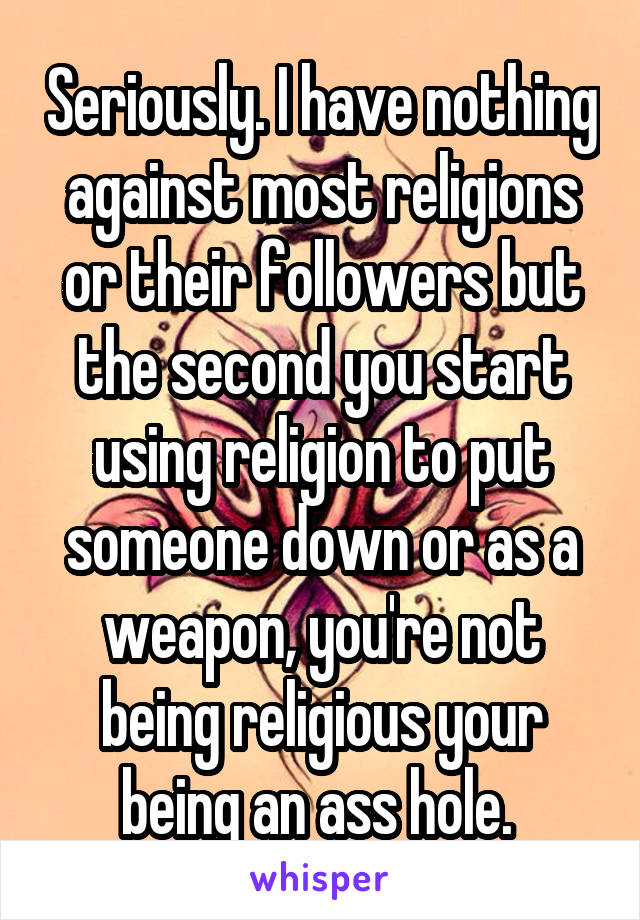 Seriously. I have nothing against most religions or their followers but the second you start using religion to put someone down or as a weapon, you're not being religious your being an ass hole. 