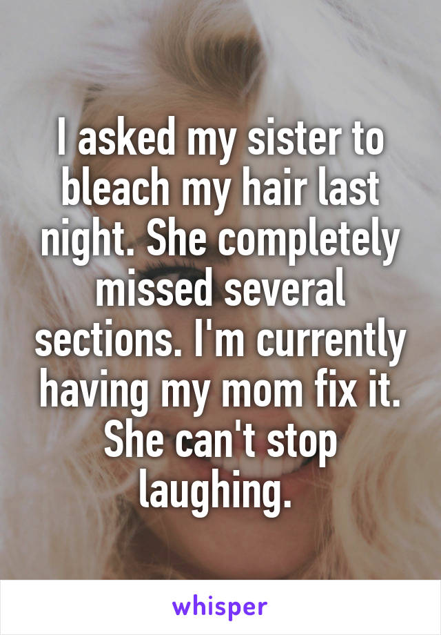 I asked my sister to bleach my hair last night. She completely missed several sections. I'm currently having my mom fix it. She can't stop laughing. 