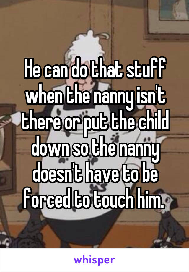 He can do that stuff when the nanny isn't there or put the child down so the nanny doesn't have to be forced to touch him. 