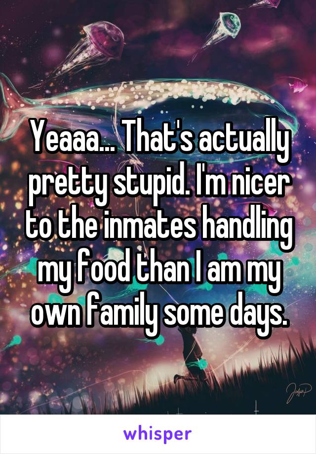 Yeaaa... That's actually pretty stupid. I'm nicer to the inmates handling my food than I am my own family some days.