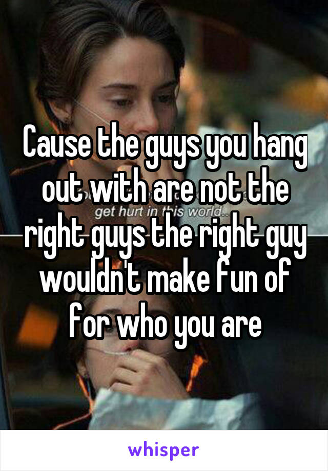 Cause the guys you hang out with are not the right guys the right guy wouldn't make fun of for who you are