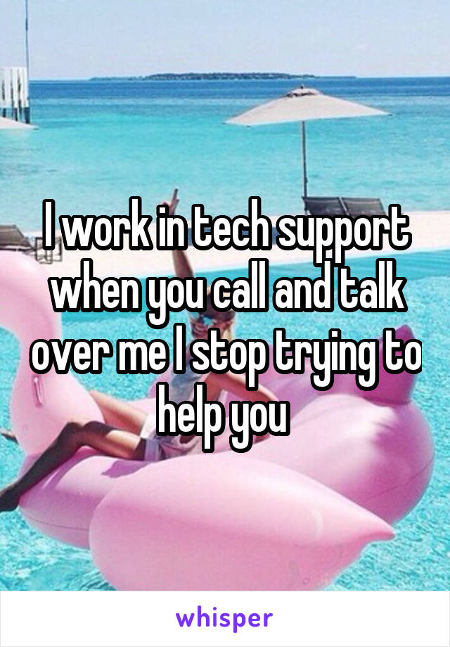I work in tech support when you call and talk over me I stop trying to help you 