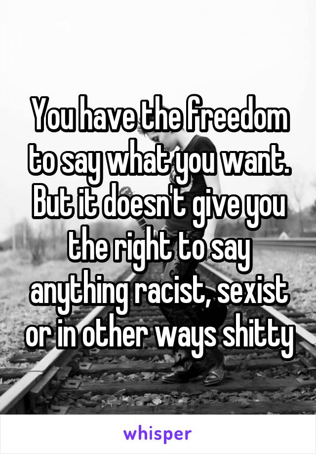 You have the freedom to say what you want. But it doesn't give you the right to say anything racist, sexist or in other ways shitty