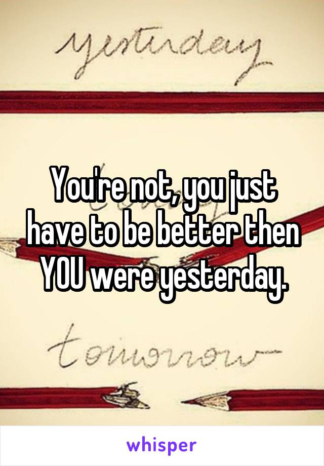 You're not, you just have to be better then YOU were yesterday.