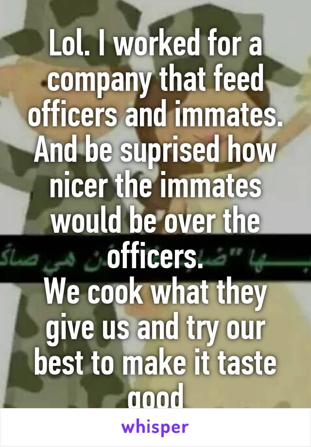 Lol. I worked for a company that feed officers and immates. And be suprised how nicer the immates would be over the officers.
We cook what they give us and try our best to make it taste good