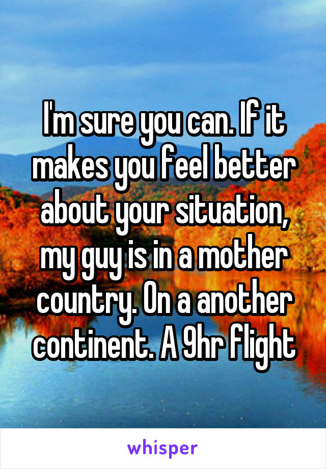 I'm sure you can. If it makes you feel better about your situation, my guy is in a mother country. On a another continent. A 9hr flight