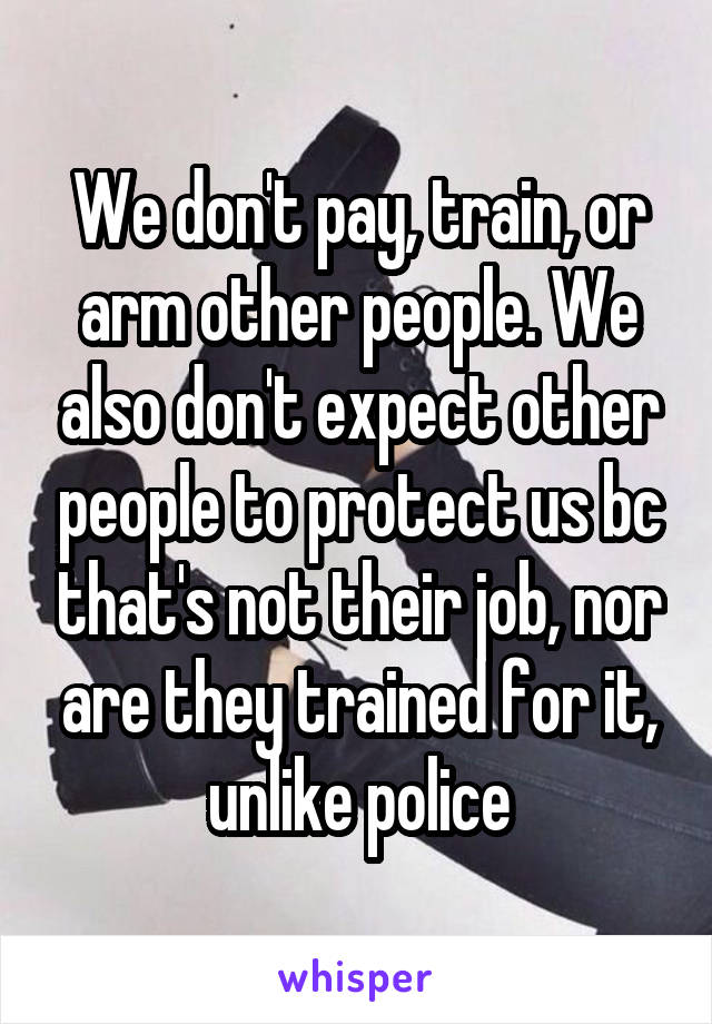 We don't pay, train, or arm other people. We also don't expect other people to protect us bc that's not their job, nor are they trained for it, unlike police