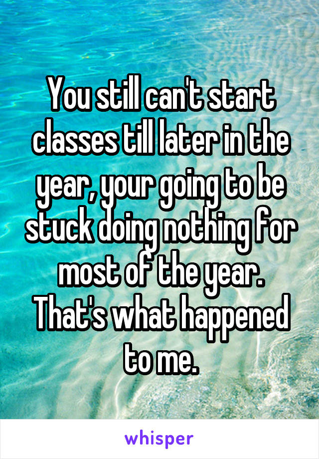 You still can't start classes till later in the year, your going to be stuck doing nothing for most of the year. That's what happened to me.