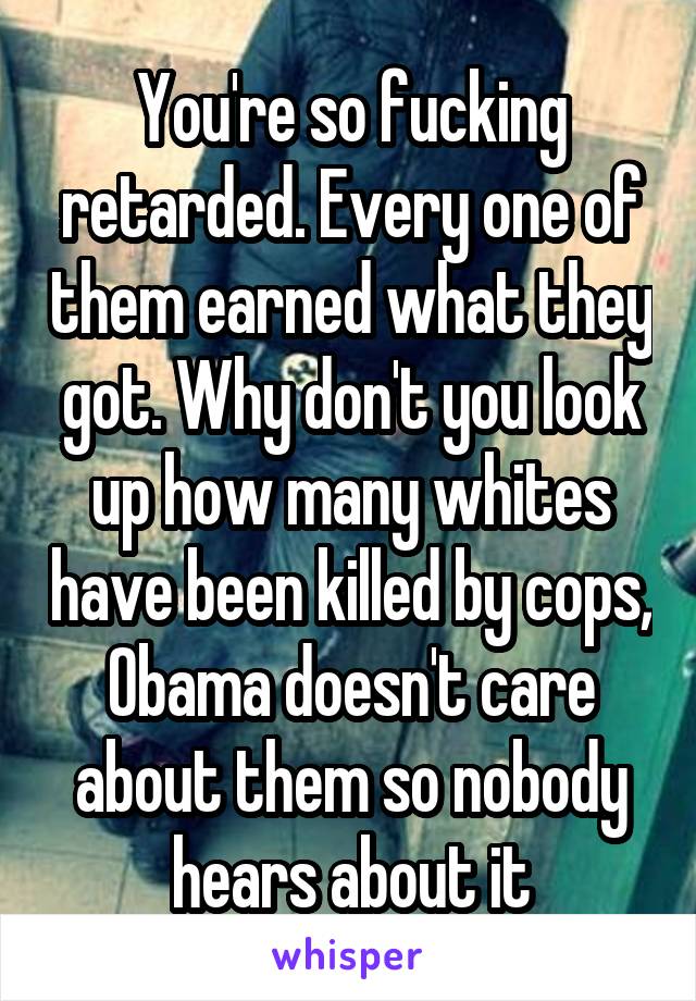 You're so fucking retarded. Every one of them earned what they got. Why don't you look up how many whites have been killed by cops, Obama doesn't care about them so nobody hears about it
