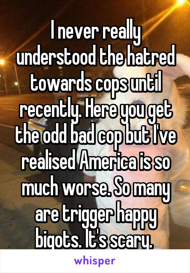 I never really understood the hatred towards cops until recently. Here you get the odd bad cop but I've realised America is so much worse. So many are trigger happy bigots. It's scary. 
