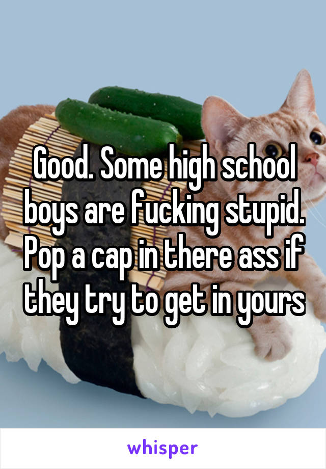 Good. Some high school boys are fucking stupid. Pop a cap in there ass if they try to get in yours