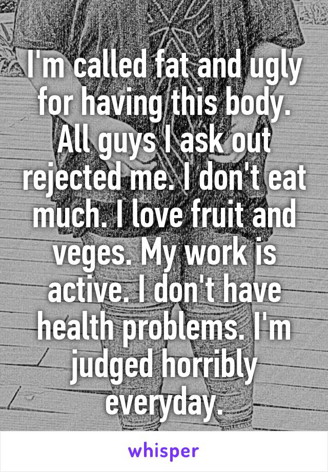 I'm called fat and ugly for having this body. All guys I ask out rejected me. I don't eat much. I love fruit and veges. My work is active. I don't have health problems. I'm judged horribly everyday.