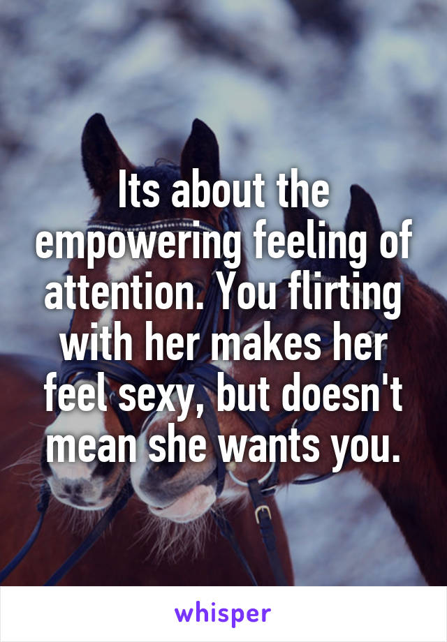 Its about the empowering feeling of attention. You flirting with her makes her feel sexy, but doesn't mean she wants you.