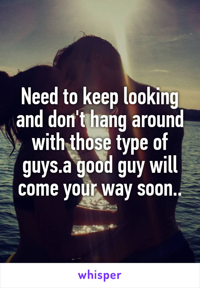 Need to keep looking and don't hang around with those type of guys.a good guy will come your way soon..