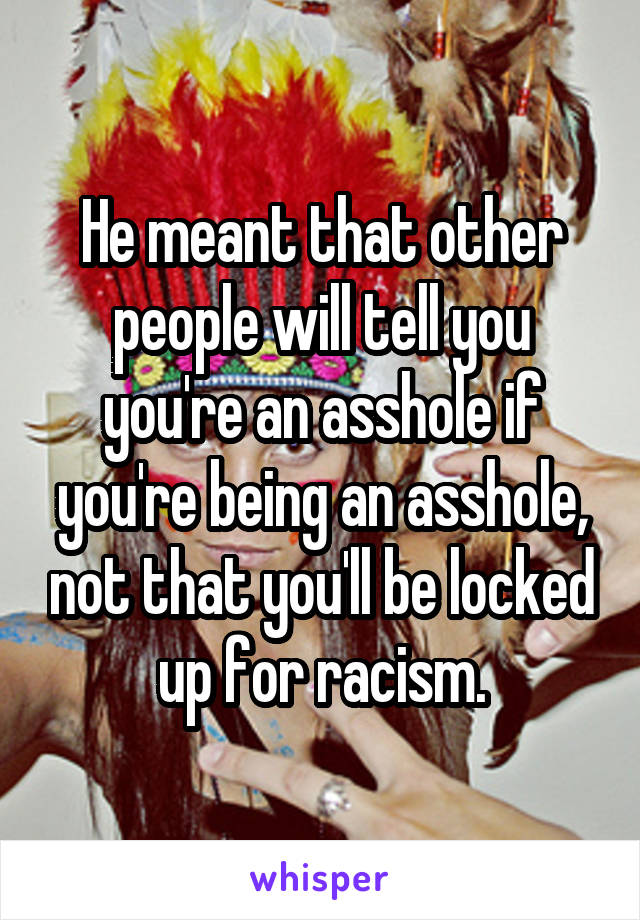 He meant that other people will tell you you're an asshole if you're being an asshole, not that you'll be locked up for racism.