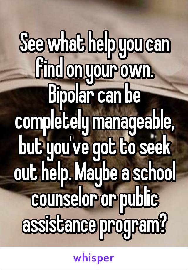 See what help you can find on your own. Bipolar can be completely manageable, but you've got to seek out help. Maybe a school counselor or public assistance program?