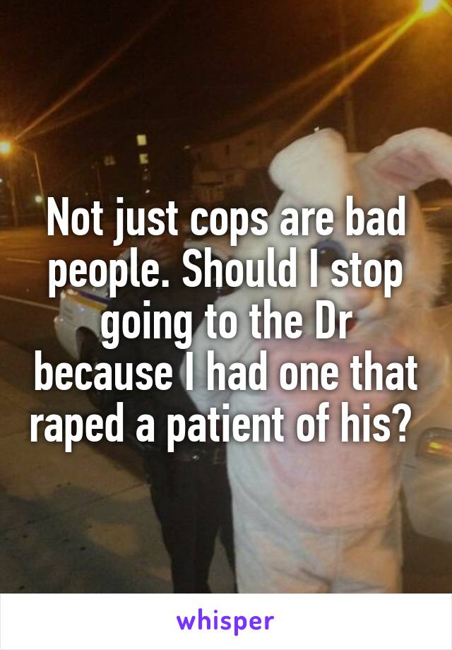 Not just cops are bad people. Should I stop going to the Dr because I had one that raped a patient of his? 
