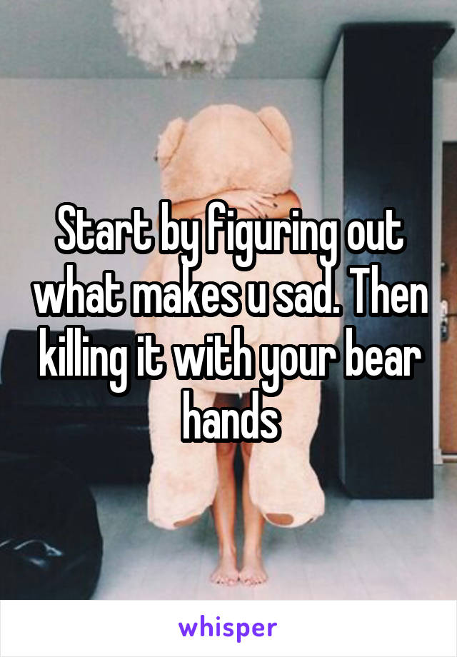 Start by figuring out what makes u sad. Then killing it with your bear hands