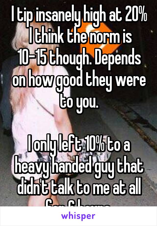 I tip insanely high at 20%  I think the norm is 10-15 though. Depends on how good they were to you.

I only left 10% to a heavy handed guy that didn't talk to me at all for 6 hours.