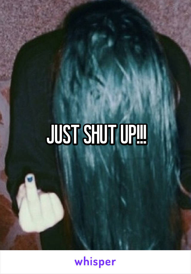 JUST SHUT UP!!!