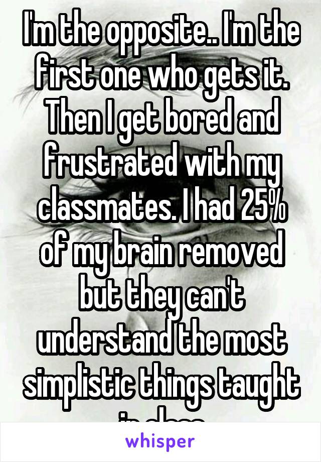 I'm the opposite.. I'm the first one who gets it. Then I get bored and frustrated with my classmates. I had 25% of my brain removed but they can't understand the most simplistic things taught in class