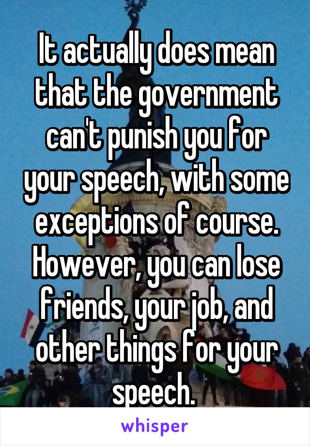 It actually does mean that the government can't punish you for your speech, with some exceptions of course. However, you can lose friends, your job, and other things for your speech. 