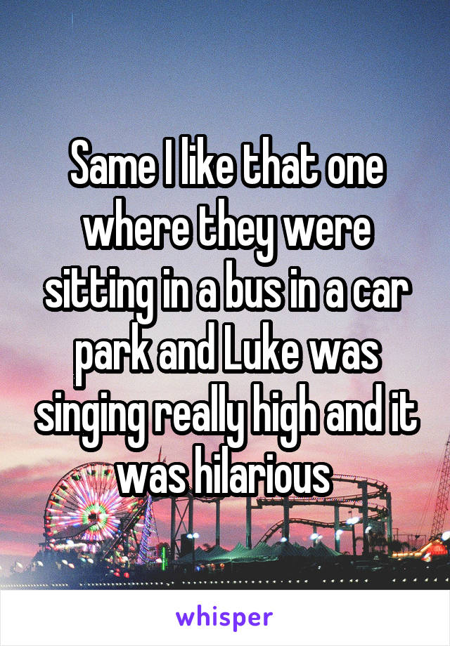 Same I like that one where they were sitting in a bus in a car park and Luke was singing really high and it was hilarious 