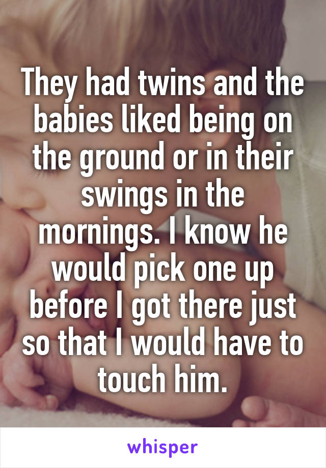 They had twins and the babies liked being on the ground or in their swings in the mornings. I know he would pick one up before I got there just so that I would have to touch him.