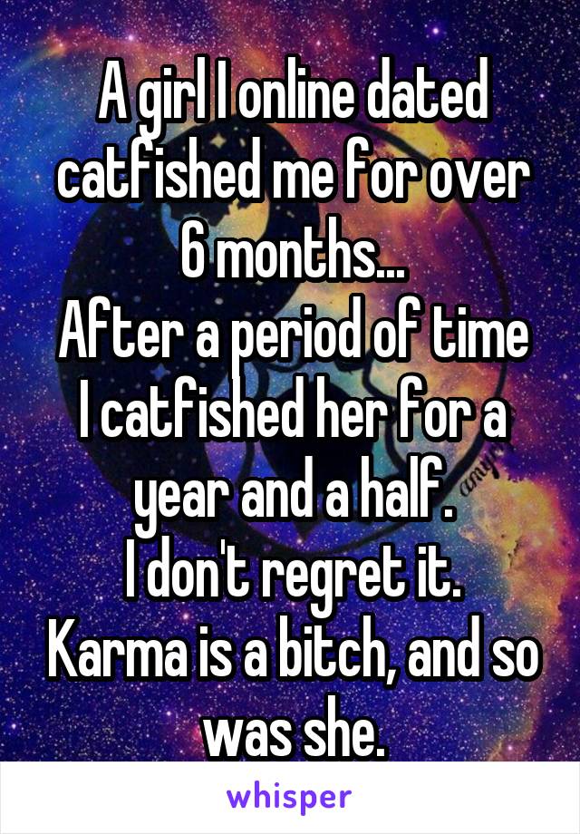 A girl I online dated catfished me for over 6 months...
After a period of time I catfished her for a year and a half.
I don't regret it. Karma is a bitch, and so was she.