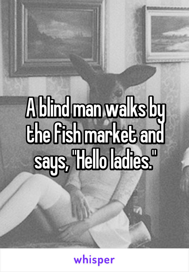 A blind man walks by the fish market and says, "Hello ladies."