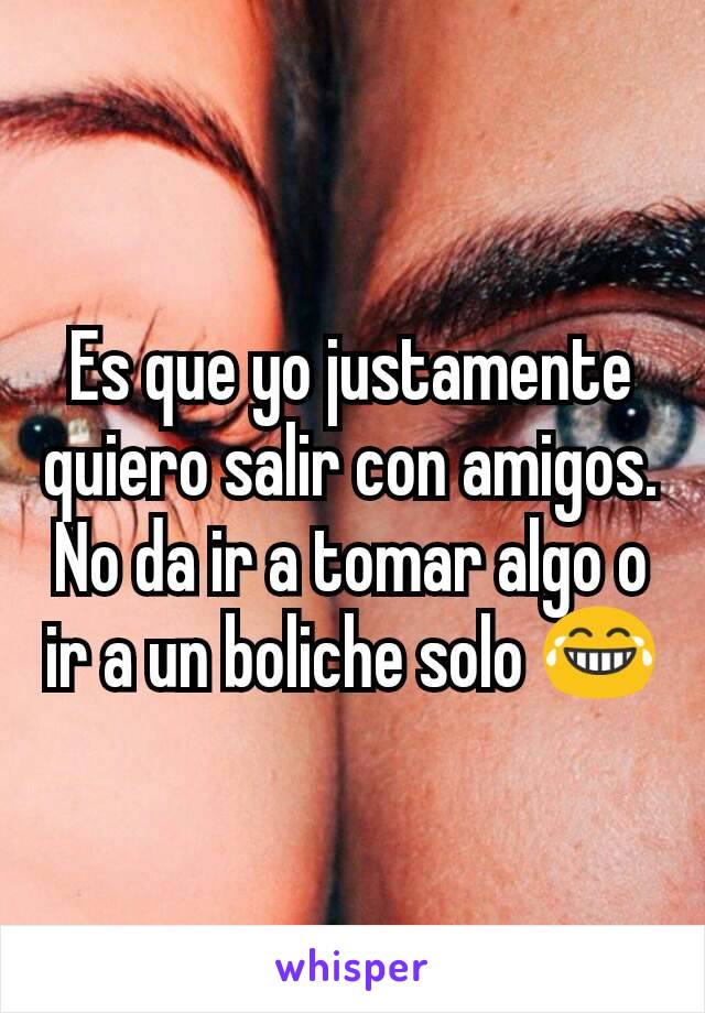 Es que yo justamente quiero salir con amigos.
No da ir a tomar algo o ir a un boliche solo 😂