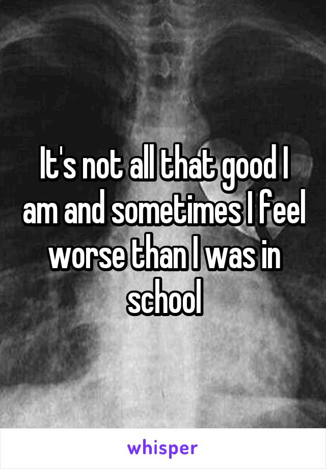 It's not all that good I am and sometimes I feel worse than I was in school