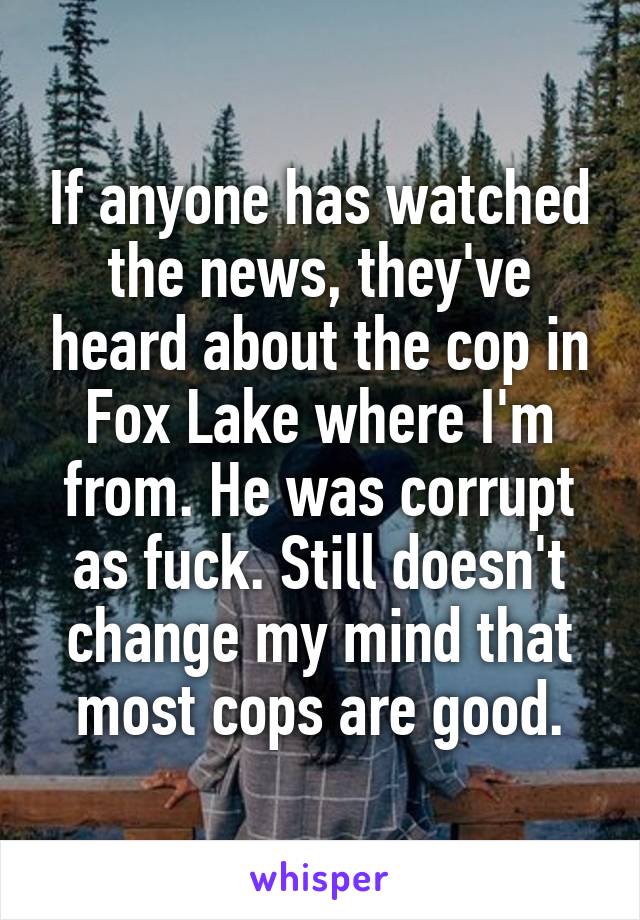 If anyone has watched the news, they've heard about the cop in Fox Lake where I'm from. He was corrupt as fuck. Still doesn't change my mind that most cops are good.