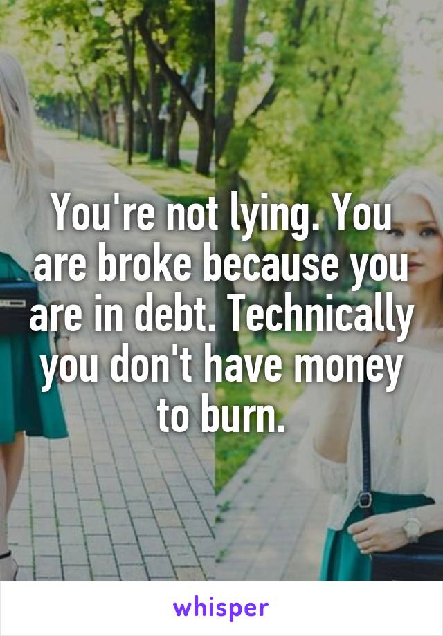 You're not lying. You are broke because you are in debt. Technically you don't have money to burn.