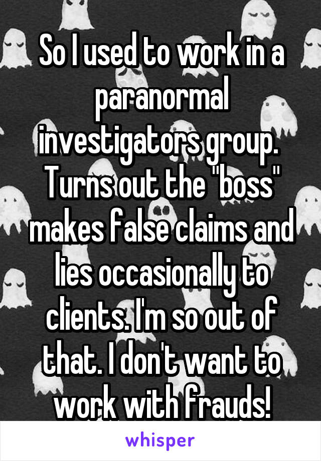 So I used to work in a paranormal investigators group. 
Turns out the "boss" makes false claims and lies occasionally to clients. I'm so out of that. I don't want to work with frauds!