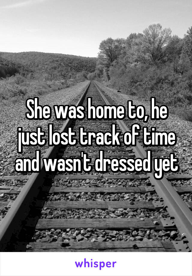 She was home to, he just lost track of time and wasn't dressed yet