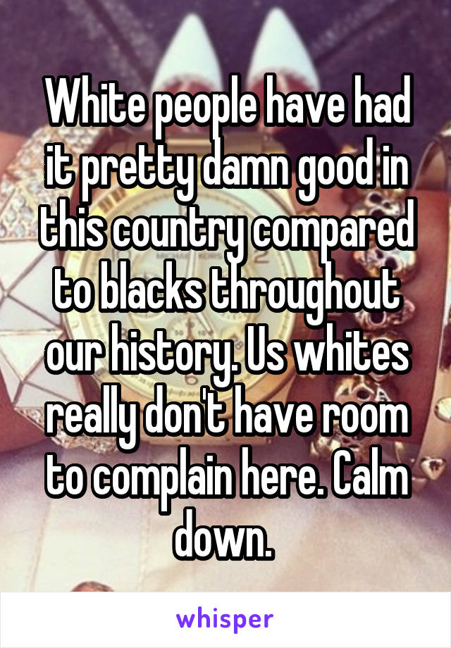 White people have had it pretty damn good in this country compared to blacks throughout our history. Us whites really don't have room to complain here. Calm down. 