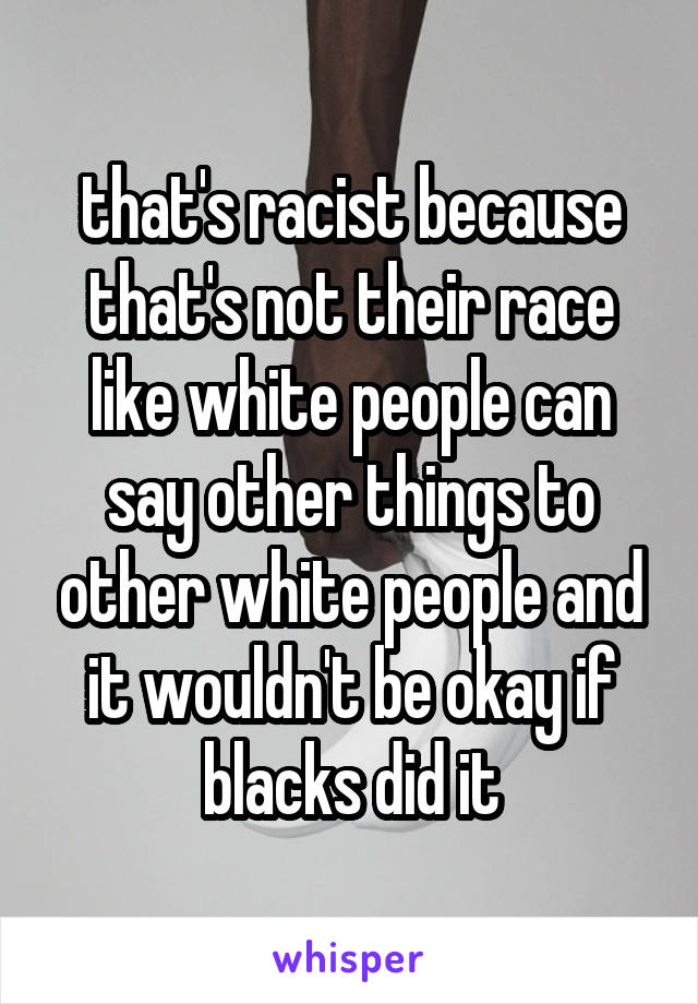 that's racist because that's not their race like white people can say other things to other white people and it wouldn't be okay if blacks did it