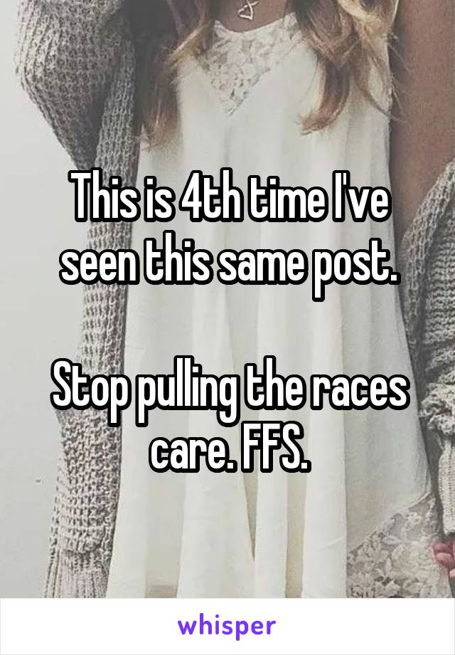 This is 4th time I've seen this same post.

Stop pulling the races care. FFS.