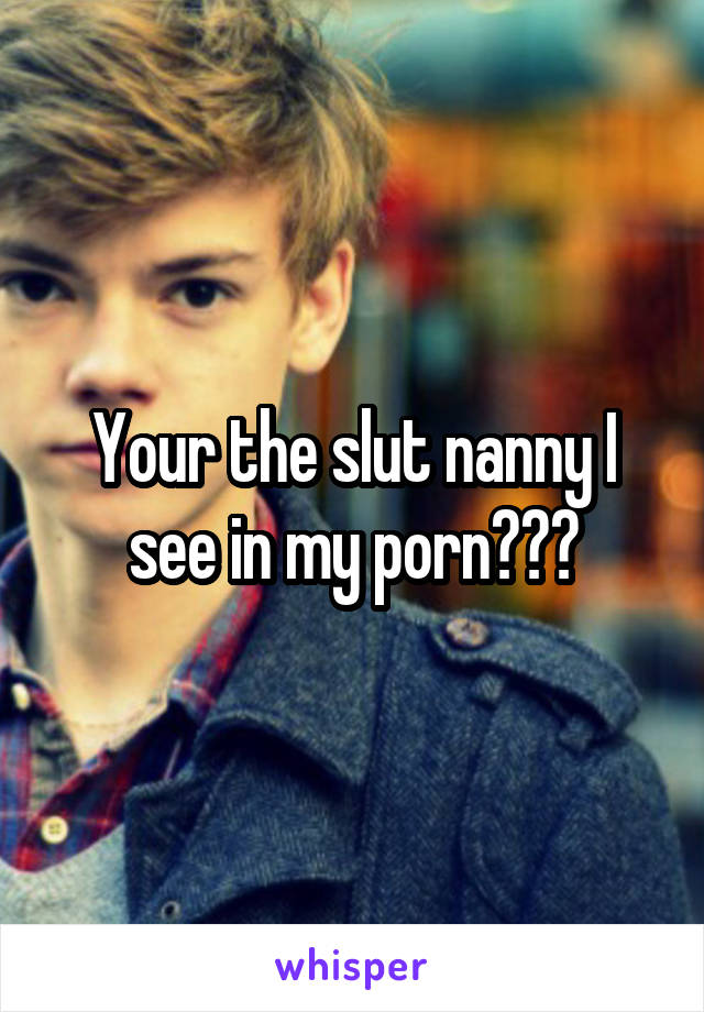 Your the slut nanny I see in my porn???