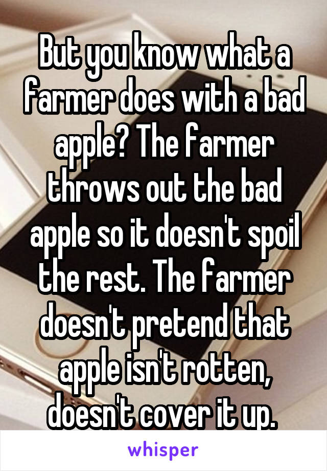 But you know what a farmer does with a bad apple? The farmer throws out the bad apple so it doesn't spoil the rest. The farmer doesn't pretend that apple isn't rotten, doesn't cover it up. 