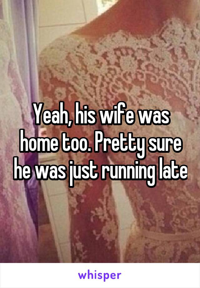 Yeah, his wife was home too. Pretty sure he was just running late