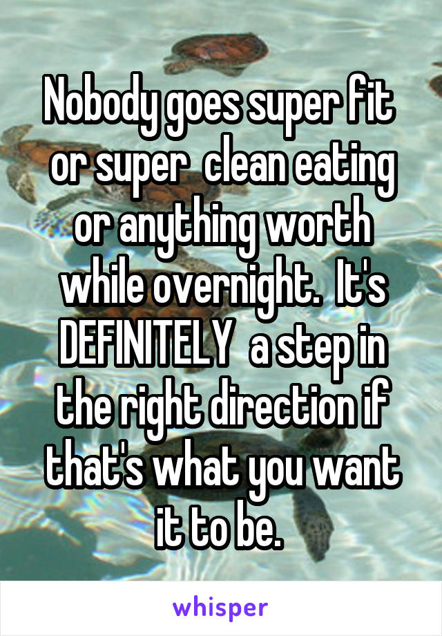 Nobody goes super fit  or super  clean eating or anything worth while overnight.  It's DEFINITELY  a step in the right direction if that's what you want it to be. 