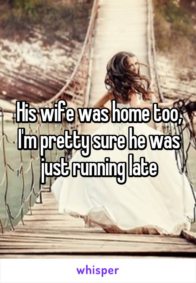 His wife was home too, I'm pretty sure he was just running late